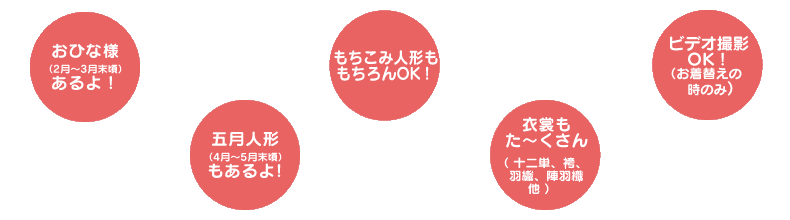 おひな様（2月～3月末頃）五月人形（4月～5月末頃）あるよ！ もちこみ人形ももちろんOK！ 衣裳も小物もた～くさん（十二単、袴、羽織、陣羽織 他） ビデオ撮影OK!（お着替えの最中のみ）